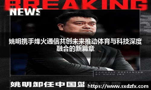 姚明携手烽火通信共创未来推动体育与科技深度融合的新篇章