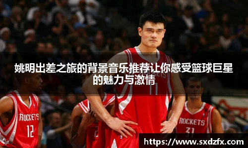 姚明出差之旅的背景音乐推荐让你感受篮球巨星的魅力与激情